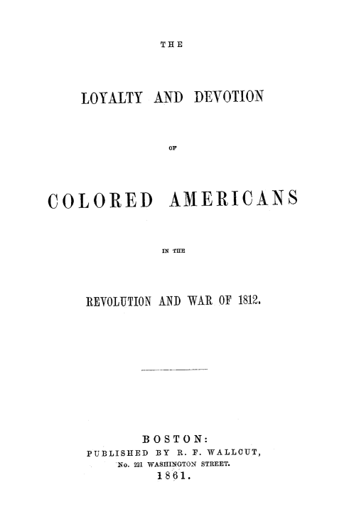 handle is hein.slavery/loydcoam0001 and id is 1 raw text is: 

THE


LOYALTY AND


DEVOTION


COLORED AMERICANS


              IN THE



     REVOLUTION AND WAR OF 1812.


       BOSTON:
PUBLISHED BY R. F. WALLCUT,
    No. 221 WASHINGTON STREET.
         1861.



