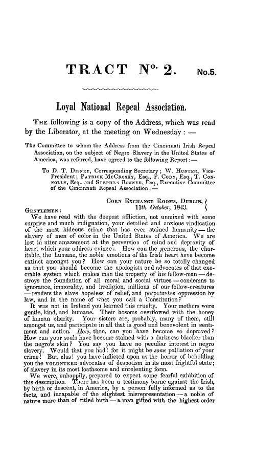 handle is hein.slavery/loynreas0001 and id is 1 raw text is: 








               TRACT                   N°. 2.              No.5.




           Loyal National Repeal Association.

   THE following is a copy of the Address, which was read
 by the Liberator, at the meeting on Wednesday: -

 The Committee to whom the Address from the Cincinnati Irish Repeal
    Association, on the subject of Negro Slavery in the United States of
    America, was referred, have agreed to the following Report: -
      To D. T. DIsNEY, Corresponding Secretary; W. HUNTER, Vice-
         President; PATRICK MCCR OsKY, Esq., P. Cony, Esq., T. CoN-
         NOLLY, Esq., and STEPHEN BONNER, Esq., Executive Committee
         of the Cincinnati Repeal Association: -

                            CORN EXCnANGE Rooms, DUBLIN,
 GENTLEMEN:                           11th October, 1843.
   We have read with the deepest affliction, not unmixed with some
surprise and much indignation, your detailed and anxious vindication
of the most hideous crime that has ever stained humanity-the
slavery of men of color in the United States of America. We are
lost in utter amazement at the perversion of mind and depravity of
heart which your address evinces. How can the generous, the char-
itable, the humane, the noble emotions of the Irish heart have become
extinct amongst you? How can your nature be so totally changed
as that you should become the apologists and advocates of that exe-
crable system which makes man the property of his fellow-man - de-
stroys the foundation of all moral and social virtues-condemns to
ignorance, immorality, and irreligion, millions of our fellow-creatures
-renders the slave hopeless of relief, and perpetuates oppression by
law, and in the name of v;hat you call a Constitution?
  It was not in Ireland you learned this cruelty. Your mothers were
gentle, kind, and humane. Their bosoms overflowed with the honey
of human charity.   Your sisters are, probably, many of them, still
amongst us, and participate in all that is good and benevolent in senti-
ment and action. flow, then, can you have become so depraved?
How can your souls have become stained with a darkness blacker than
the negro's skin ? You say you have no peculiar interest in negro
slavery. Would that you had! for it might be some palliation of your
crime! But, alas! you have inflicted upon us the horror of beholding
you the VOLUNTEER advocates of despotism in its most frightful state;
of slavery in its most loathsome and unrelenting form.
  We were, unhappily, prepared to expect some fearful exhibition of
this description. There has been a testimony borne against the Irish,
by birth or descent, in America, by a person fully informed as to the
facts, and incapable of the slightest misrepresentation - a noble of
nature more than of titled birth - a man gifted with the highest order


