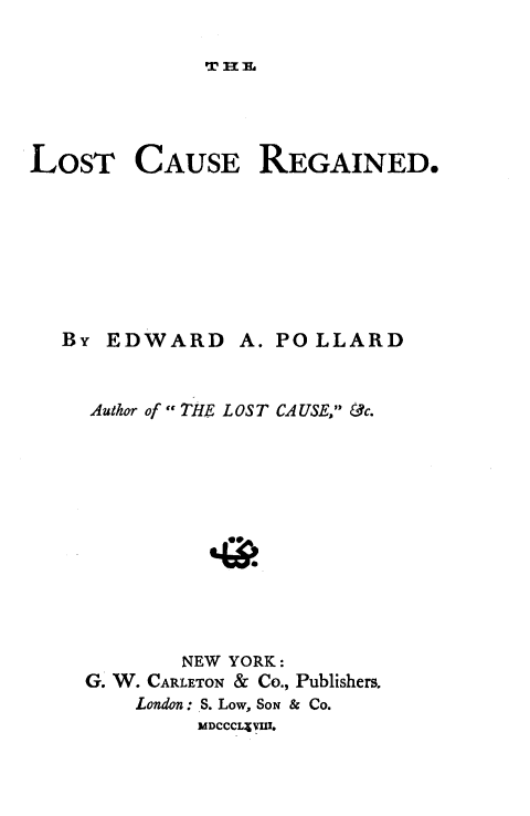 handle is hein.slavery/lstcserg0001 and id is 1 raw text is: 

v n No


LOST


CAUSE


REGAINED.


By EDWARD A. POLLARD


  Author of - THE LOST CAUSE, &c.











         NEW YORK:
  G. W. CARLETON & Co., Publishers.
      London: S. Low, SON & Co.
           MDCCCL: VI.


