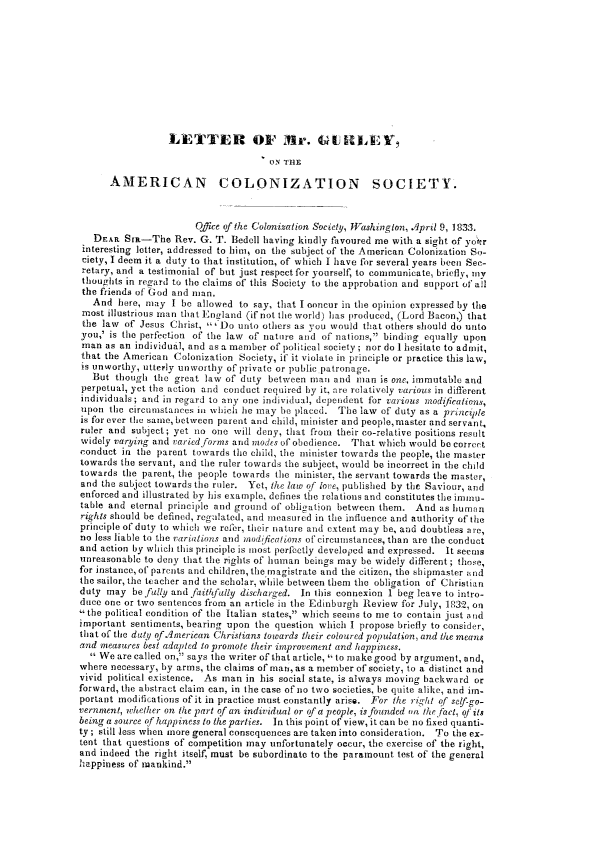 handle is hein.slavery/ltrgurl0001 and id is 1 raw text is: 










                  LETTER OF ItIr. GUILE,

                                      ON THE

      AMERICAN COLONIZATION SOCIETY.



                       Office of the Colonization Society, ll7ashinsglon, April 9, 183.3.
   DEAR Sta-The Rev. G. T. Bedell having kindly favoured me with a sight of yo'r
 interesting letter, addressed to himr on the subject of the American Colonization So-
 ciety, I deem it a duty to that institution, of which I have for several years been See-
 retary, and a testimonial of but just respect for yourself, to communicate, briefly, tly
 thoughts in regard to the claims of this Society to the approbation and support of a!l
 the friends of God and man.
   And here, may I be allowed to say, that I concur in the opinion expressed by the
 most illustrious man that England (if not the world) has produced, (Lord Bacon,) that
 the law of Jesus Christ, '-Do unto others as you would that others should do unto
 you,' is the perfection of the law of nature and of nations, binding equally upon
 man as an individual, and as a member of political society ; nor do 1 hesitate to admit,
 that the American Colonization Society, if it violate in princiFle or practice this law,
 is unworthy, utterly unworthy of private or public patronage,
   But though the great law of duty between mal and man is one, immutable and
perpetual, yet the action and conduct required by it, are relatively various in different
individuals ; and in regard to any one individual, dependent for various iodifcaiens,
upon the circumstances in whichi he may be placed. The law of duty as a principle
is for ever the same, between parent and child, minister and people,master and servant,
ruler and subject; yet no one will deny, that from their co-relative positions result
widely varying and varied forms and modes of obedience. That which would be correct
conduct in the parent towards the child, the minister towards the people, the master
towards the servant, and the ruler towards the subject, would be incorrect in the child
towards the parent, the people towards the minister, the servant towards the master,
and the subject towards the ruler. Yet, the law of love, published by the Saviour, and
enforced and illustrated by his example, defines the ielations and constitutes the imimu-
table and eternal principle and ground of obligation between them. And as human
rights should be defined, regulated, and measured in the influence and authority of the
principle of duty to which we refer, their nature and extent may be, and doubtless ari,
no less liable to the variations and in 'adufiertions of circimiiistances, than are the conduct
and action by which this principle is most perfectly developed and expressed. It seems
unreasonable to deny that the rights of humnan beings may be widely different ; those,
for instance, of parents and children, the magistrate and the citizen, the sbipmaster and
the sailor, the teacher and the scholar, while between them the obligation of Christian
duty may be fully and faithfully discharged. In this connexion 1 beg leave to intro-
duce one or two sentences from an article in the Edinburgh Review for July, 1,32, on
, the political condition of the Italian states, which seems to me to contain just alnd
important sentiments, bearing upon the question which I propose briefly to consider,
that of the dtty of .American Christians lowards their coloured population, and the means
and measures best adopted to promote their improvement and happiness.
   We are called on, says the writer of that article, to make good by argument, and,
where necessary, by arms, the claims of man, as a member of society, to a distinct and
vivid political existence. As man in his social state, is always moving backward or
forward, the abstract claim can, in the case of no two societies, be quite alike, and im-
portant modifications of it in practice must constantly arise. For the rig4ht of setf-go-
vernment, whether on the part of an individual or of a people, isfounded oi the fact, oJ its
being a source of happiness to the parties. In this point of view, it can be no fixed quanti-
ty ; still less when more general consequences are taken into consideration. To the ex-
tent that questions of competition may unfortunately occur, the exercise of the right,
and indeed the right itself, must be subordinate to the paramount test of the general
happiness of mankind.


