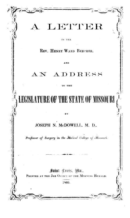 handle is hein.slavery/ltrhwbmo0001 and id is 1 raw text is: 


             --11 -1 l---E U--
     A_ Li '3TTE R

                                          1,



         REv. HENRY WARD BEECHER.

                   AND


        AN- AD D R.S

                  TO THE



LEGISLATURE OF THE STATF OF MISSOURI !'


                    By


JOSEPH N. McDOWELL. Al. D..


Professor of Surgery in the .Medicl Colle, ,A Al   .


PRINTED AT THE JOB ()I1ICI: O' TIlE MOUNI


1 S60.


             N)
.c. hi R~LD.



(~ ~


