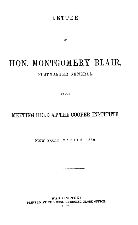 handle is hein.slavery/ltrmobl0001 and id is 1 raw text is: 


              LETTER



                  OF





HON. MONTGOMERY BLAIR,

         POSTMASTER GENERAL,



                 TO THE




 MEETING HELD AT THE COOPER INSTITUTE,


   NEW YORK, MARCH 6, 1862.











        WASHINGTON:
PRINTED AT THE CONGRESSIONAL GLOBE OFFICE.
           1862.


