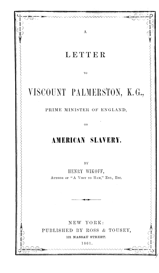 handle is hein.slavery/ltrvipalm0001 and id is 1 raw text is: 

7 7
rI)


LETTER


VISCOUNT PALMERSTON, K.


PRIME MINISTER OF ENGLAND,


AMERICAN SLAVERY.


     HENRY WIKOFF,
AUTHIOR OF A VISIT TO 11AM, rETC., ETC.


NEW YORK:


PUBLISHED BY ROSS & TOITSEY,
       121 NASSAU STREET.
            1861.


