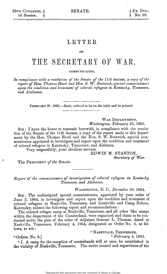 handle is hein.slavery/ltscwar0001 and id is 1 raw text is: 
38TH CONGRESS, }               SENATE.                        { Ex. Doc.
   ?d Session.                                                   No. 28.





                             LETTER

                                   OF


          THE SECRETARY OF WAR,

                              COMMUNICATING,

 In comp iance with a resolution of the Senate of the 11th instant, a copy of the
   report of lon. Thomas Hood and Hon. S. TV. Bostwick, special commissioners
   upon the condition and treatment of colored refugees in Kentucky, Tennessee,
   and Alabama.


         FEBRUARY 27, 1865.-Read, ordered to lie on the table and be printed.


                                               WAR DEPARTMENT,
                                         Washington, February 25, 1865.
   SIR: I have the honor to transmit herewith, in compliance with the resolu-
 tion of the Senate of the 11th instant, a copy of the report made to this depart-
 ment by the Hon. Thomas Hood and the Hon. S. W. Bostwick, special com-
 missioners appointed to investigate and report upon the condition and treatment
 of colored refugees in Kentucky, Tennessee, and Alabama.
       Very respectfully, your obedient servant,
                                         EDWIN N. STANTON,
                                                      Secretary of War.
   The PRESIDENT of the Senate.



 Report of the commissioners of investigation of colored refugees in Kenturkly
                          Tennessee, and Alabama.
                                 WASHINGTON, D. C., December 28, 1864.
   SIR: The undersigned special commissioners, appointed by your order of
 June 2, 1864, to investigate and report upon the condition and treatment of
 colored refugees at Nashville, Tennessee, and Louisville and Camp Nelson,
 Kentucky, submit the fbllowing report and recommendations:
   The colored refugee camp at Nashville, Tennessee, and all other like camps
 within the department of the Cumberland, were organized and claim to be con-
 ducted under the plan of the order of Adjutant General L. Thomas, dated at
 Nashville, Tennessee, February 4, 1864, designated as Order No. 2, as fol-
 lows, to wit:
                                         NASHVILLE, TENNESSEE,
 Orders, No. 2.]                                   February 4, 1864.
   I. A camp for the reception of contrabands will at once be established in
the vicinity of Nashville, Tennessee. The entire control and supervision of the


Reproduced with permission from the University of Illinois at Chicago


