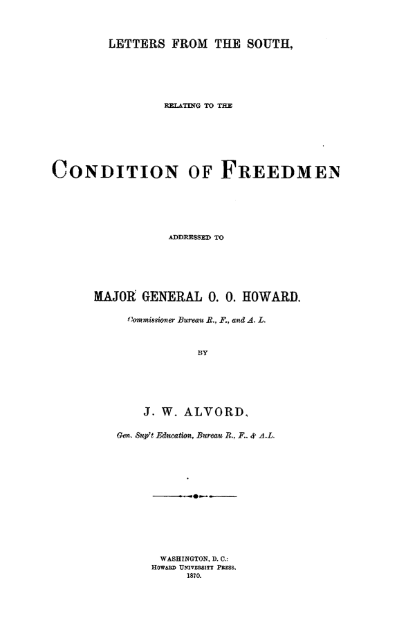 handle is hein.slavery/ltsondfre0001 and id is 1 raw text is: 




         LETTERS FROM THE SOUTH,







                 RELATING TO THE








CONDITION OF FREEDMEN







                  ADDRESSED TO







      MAJOR GENERAL 0. 0. HOWARD.


            C'ommissioner Bureau B., F., and A. L.



                      BY







              J. W. ALVORD,


          Gen. Sup't Education, Bureau R., F.. 4 A.L.


      -0-







 WASHINGTON, D. C.:
HOWARD UNIVERSITY PRESS.
     1870.


