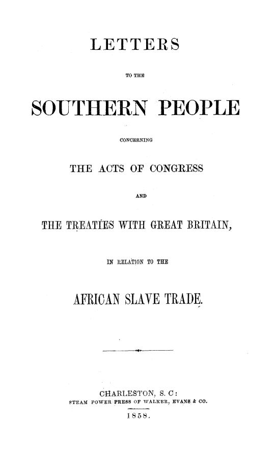 handle is hein.slavery/ltsopgb0001 and id is 1 raw text is: 




         LETTERS


               TO THE




SOUTHERN PEOPLE


              CONCERNING



      THE ACTS  OF CONGRESS


                AND



  THE TREATTES WITH GREAT BRITAIN,


      IN RELATION TO THE




 AFRICAN SLAVE TRADE.










     CHARLESTON, S. C:
STEAM POWER PRESS OF WALKER, EVANS & CO.

         1858.


