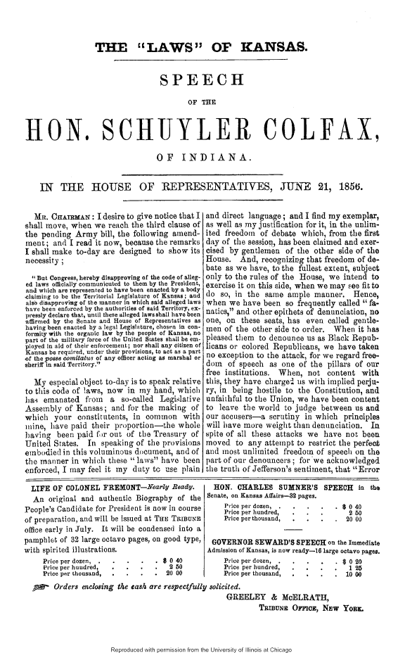 handle is hein.slavery/lwksshs0001 and id is 1 raw text is: 



                  THE LAWS OF KANSAS.


                                  SPEECH

                                         OF THE



HON. SCHUYLER COLFAX,


OF INDIANA.


IN THE HOUSE OF REPRESENTATIVES, JUNE 21, 185to.


  MR. CHAIRMAN : I desire to give notice that I
shall move, when we reach the third clause of
the pending Army bill, the following amend-
ment; and I read it now, because the remarks
I shall make to-day are designed to show its
necessity ;

  But Congress, hereby disapproving of the code of alleg-
ed laws officially communicuted to them by the President,
and which are represented to have been enacted by a body
claiming to be the Territorial Legislature of Kansas; and
also disapproving of the manner in which said alleged laws
,have been enforced by the authorities of said Territory, ex-
pressly declare that, until these alleged laws shall have been
affirmed by the Senate and House of Representatives as
having been enacted by a legal Legislature, chosen in con-
formity with the organic law by the people of Kansas, no
part of the military force of the United States shall be em-
ployed in aid of their enforcement; nor shall any citizen of
Kansas be required, under their provisions, to act as a part
of the posse eomitatmitu of any officer acting as marshal or
sheriff in said Territory.

  My especial object to-day is to speak relative
to this code of laws, now in my hand, which
lia emanated from a so-called Legilative
Assembly of Kansas; and for the making of
which your constitutents, in common with
mine, have paid their proportion-the whole
having been paid fr out of the Treasury of
United States. In speaking of the provisions
embodied in this voluminous document, and of
the manner in which these laws have been
enforced, I may feel it my duty to use plain.


and direct language; and I find my exemplar,
as well as my justification for it, in the unlim-
ited freedom of debate which, from the first
day of the session, has been claimed and exer-
cised by gentlemen of the other side of the
House. And, recognizing that freedom of de-
bate as we have, to the fullest extent, subject
only to the rules of the House, we intend to
exercise it on this side, when we may see fit to
do so, in the same ample manner. Hence,
when we have been so frequently called fa-
natics, and other epithets of denunciation, no
one, on these seats, has even called gentle-
men of the other side to order. When it has
pleased them to denounce us as Black Repub-
licans or colored Republicans, we have taken
no exception to the attack, for we regard free-
dom of speech as one of the pillars of our
free institutions. When, not content with
this, they have charged us with implied perju-
ry, in being hostile to the Constitution, and
unfaithful to the Union, we have been content
to leave the world to judge between us and
our accusers-a scrutiny in which principles
will have more weight than denunciation. In
spite of all these attacks we have not been
moved to any attempt to restrict the perfect
and most unlimited freedom of speech on the
part of our denouncers ; for we acknowledged
the truth of Jefferson's sentiment, that Error


  LIFE OF COLONEL FREMONT-Nearly Beady.
  An original and authentic Biography of the
People's Candidate for President is now in course
of preparation, and will be issued at THE TRIBUN.
office early in July. It will be condensed into a
pamphlet of 32 large octavo pages, on good type,
with spirited illustrations.


Price per dozen,
('rice per hundred,
Price per thousand,


      . $ 0 40
           2 50
S .       20 00


  HON. CHARLES SUMNER'S SPEECH in the
Senate, on Kansas Affairs-32 pages.
    Price per dozen .. . ....     $ 0 40
    Price per hundred,              2 50
    Price per thousand, ....       20 00

 GOVERNOR SEWARD'S SPEECH on the Immediate
 Admission of Kansas, is now ready-16 large octavo pages.


Price per dozen, .
Price per hundred,
Price per thousand,


flR  Orders enclosing the cash are respectfully solicited.
                                                 GREELEY & McELRATH,
                                                         TRIBUNE OFFIOE, NEW YoRL-


Reproduced with permission from the University of Illinois at Chicago


. . . . $020
. . . . 125
.      .   . 10 00


