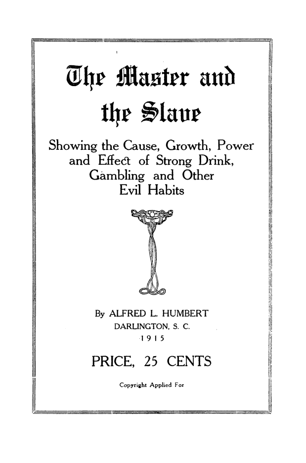 handle is hein.slavery/maslve0001 and id is 1 raw text is: 





        tlr laur

Showing the Cause, Growth, Power
   and  Effedt of Strong Drink.


Gambling  and
     Evil Habits


)ther


By ALFRED L. HUMBERT
   DARLINGTON, S. C.
       1915


PRICE,


25  CENTS


Copyright Applied For


