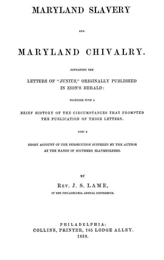 handle is hein.slavery/mdslvchi0001 and id is 1 raw text is: 

     MARYLAND SLAVERY




                     AND





MARYLAND CHIVALRY.



                  CONTAINING THE


   LETTERS OF JUNIUS, ORIGINALLY PUBLISHED

               IN ZION'S HERALD:


                  TOGETHER WITH A


 BRIEF HISTORY OF THE CIRCUMSTANCES THAT PROMPTED
        THE PUBLICATION OF THOSE LETTERS.


                     ALSO A


   SHORT ACCOUNT OF THE PERSECUTION SUFFERED BY THE AUTHOR
         AT THE HANDS OF SOUTHERN SLAVEHOLDERS.





                      BY

              REV. J. S. LAME,

            OF THE PHILADELPHIA ANNUAL CONFERENCE.







               PHILADELPHIA:
     COLLINS, PRINTER, 705 LODGE ALLEY.
                     1858.


