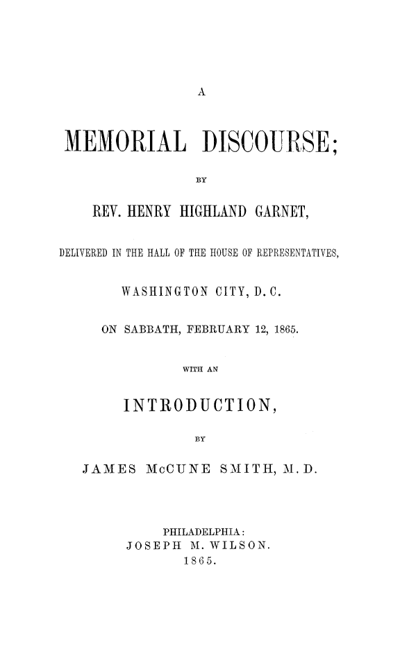 handle is hein.slavery/medisc0001 and id is 1 raw text is: 











MEMORIAL DISCOURSE;

                BY


    REV. HENRY HIGHLAND GARNET,


DELIVERED IN THE HALL OF THE HOUSE OF REPRESENTATIVES,


       WASHINGTON CITY, D.C.


     ON SABBATH, FEBRUARY 12, 1865.


               WITH AN


        INTRODUCTION,

                BY

   JAMES McCUNE SMITH, M.D.




            PHILADELPHIA:
        JOSEPH M. WILSON.
               1865.


