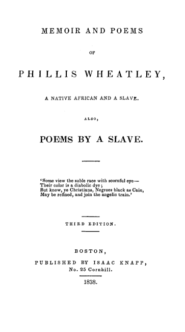 handle is hein.slavery/mepophiwh0001 and id is 1 raw text is: 




      MEMOIR AND POEMS



                   OF



PHILLIS WHEATLEY,


A  NATIVE AFRICAN AND A SLAVE.



            ALSO,



POEMS BY A SLAVE.


  'Some view the sable race with scornful eye-
  Their color is a diabolic dye;
  But know, ye Christians, Negroes black as Cain,
  May be refined, and join the angelic train.'




        THIRD EDITION.




           BOSTON,

PUBLISHED BY ISAAC KNAPP,
         No. 25 Cornhill.

             1838.


