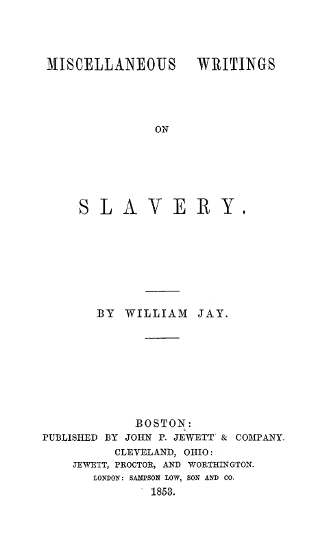 handle is hein.slavery/miwrslv0001 and id is 1 raw text is: MISCELLANEOUS WRITINGS
ON

SLAVER

BY   WILLIAM     JAY.
BOSTON:
PUBLISHED BY JOHN P. JEWETT & COMPANY.
CLEVELAND, OHIO:
JEWETT, PROCTOR, AND WORTHINGTON.
LONDON: SAMPSON LOW, SON AND CO.
1853.


