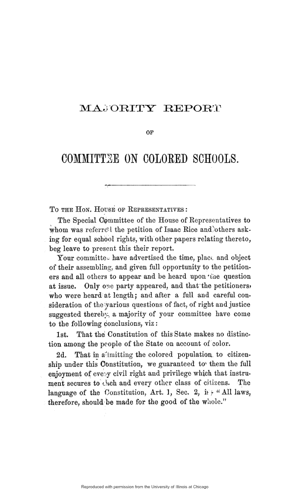 handle is hein.slavery/mjrccs0001 and id is 1 raw text is: 











MAl ORITY REPORT


                            OF


    COMMITT iE ON COLORED SCHOOLS.





 TO THE HON. HOUSEB OF REPRESENTATIVES:
   The Special Gommittee of the House of Representatives to
whom was referrcl the petition of Isaac Rice andothers ask-
ing for equal school rights, with other papers relating thereto,
beg leave to present this their report.
   Your committe- have advertised the time, plac( and object
of their assembling, and given full opportunity to the petition-
ers and all others to appear and be heard upon iiie question
at issue. Only oe party appeared, and that-the petitioners,
who were heard at length; and after a full and careful con-
sideration of they~arious questions of fact, of right and justice
suggested therebyL, a majority of your committee have come
to the following conclusions, viz:
   1st. That the Constitution of this State makes no distinc-
tion among the people of the State on account of color.
  2d. That in ailmitting the colored population, to citizen-
ship under this Ctnstitution, we guaranteed to, them the full
enjoyment of eve.-y civil right and privilege which that instru-
ment secures to Cch and every other class of citizens. The
language of the Constitution, Art. 1, See. 2, i, All laws,
therefore, should be made for the good of the whole.


Reproduced with permission from the University of Illinois at Chicago


