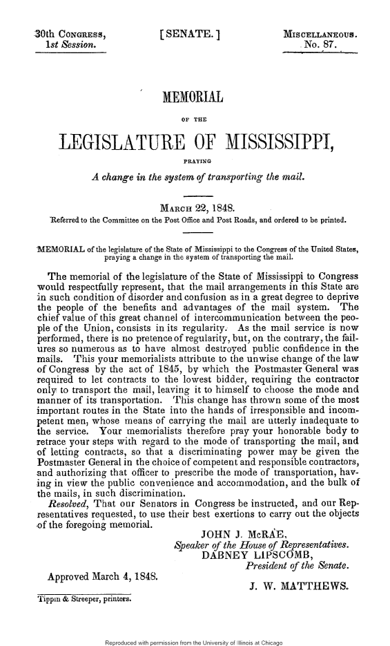 handle is hein.slavery/mmlgms0001 and id is 1 raw text is: 

30th CONGRESS,             [SENATE.                   M MISCELLANEOUS.
   1st Session.                                           No. 87.




                            MEMORIAL
                                OF THE

     LEGISLATURE OF MISSISSIPPI,
                                PRAYING
            A change in the system of transporting the mail.


                           MARCH 22, 1848.
   'Referred to the Committee on the Post Office and Post Roads, and ordered to be printed.

'MEMORIAL of the legislature of the State of Mississippi to the Congress of the United States,
               praying a change in the system of transporting the mail.

   The memorial of the legislature of the State of Mississippi to Congress
 would respectfully represent, that the mail arrangements in this State are
 in such condition of disorder and confusion as in a great degree to deprive
 the people of the benefits and advantages of the mail system. The
 chief value of this great channel of intercommunication between the peo-
 ple of the Union, consists in its regularity. As the mail service is now
 performed, there is no pretence of regularity, but, on the contrary, the fail-
 ures so numerous as to have almost destroyed public confidence in the
 mails. This your memorialists attribute to the unwise change of the law
 of Congress by the act of 1845, by which the Postmaster General was
 required to let contracts to the lowest bidder, requiring the contractor
 only to transport the mail, leaving it to himself to choose the mode and
 manner of its transportation. This change has thrown some of the most
 important routes in the State into the hands of irresponsible and incom-
 petent men, whose means of carrying the mail are utterly inadequate to
 the service. Your memorialists therefore pray your honorable body to
 retrace your steps with regard to the mode of transporting the mail, and
 of letting contracts, so that a discriminating power may be given the
 Postmaster General in the choice of competent and responsible contractors,
 and authorizing that officer to prescribe the mode of transportation, hav-
 ing in view the public convenience and accommodation, and the bulk of
 the mails, in such discrimination.
   Resolved, That our Senators in Congress be instructed, and our Rep-
 resentatives requested, to use their best exertions to carry out the objects
 of the foregoing memorial.
                                    JOHN J. McRA&E,
                              Speaker of the House of Representatives.
                                    DABNEY LIPSCOMB,
                                             President of the Senate.
   Approved March 4, 1848.                    J. W. MATTHEWS.

 Tippm & Streeper, printers.


Reproduced with permission from the University of Illinois at Chicago


