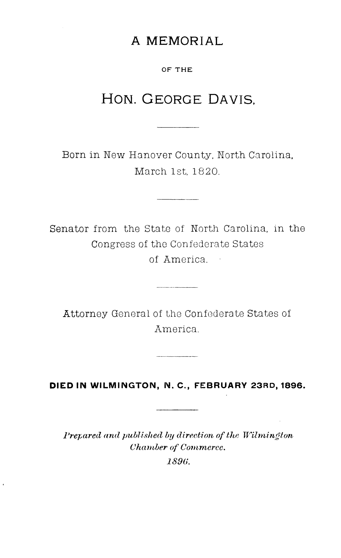 handle is hein.slavery/mmlhgd0001 and id is 1 raw text is: 


A  MEMORIAL

     OF THE


HON.


GEORGE


DAVIS,


Born in New Hanover County, North Carolina,
             March 1st, 1820.


Senator


from


the State


of North


Carolina,


in the


     Congress of the Confederate States
               of America.




Attorney General of the Confederate States of
                America.


DIED IN WILMINGTON, N. C., FEBRUARY 23RD, 1896.




  -Prepared and published by direction of the TilinginCton
              Chaner of Commerce.


189i.


