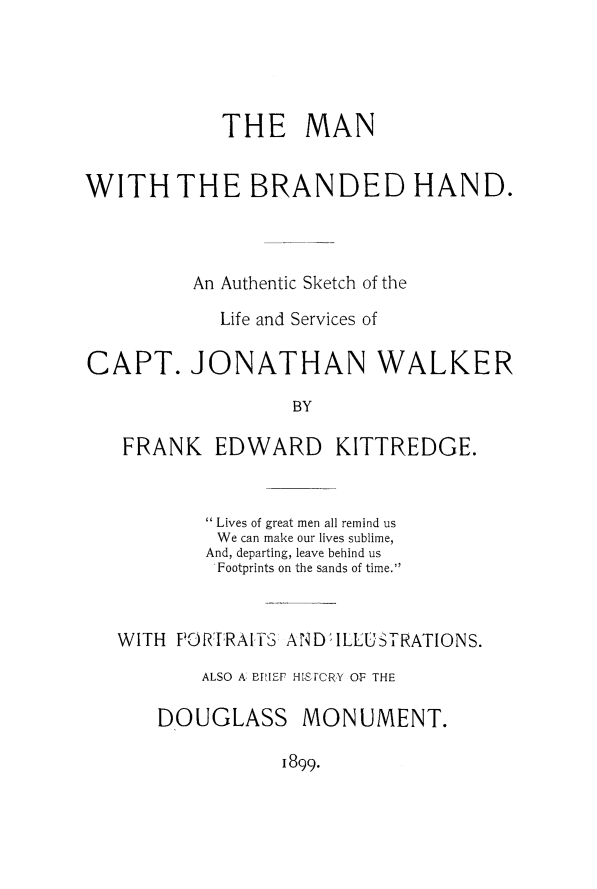 handle is hein.slavery/mnbrahsk0001 and id is 1 raw text is: 




            THE MAN


WITH THE BRANDED HAND.



         An Authentic Sketch of the

            Life and Services of

CAPT. JONATHAN WALKER

                  BY

   FRANK EDWARD KITTREDGE.


        Lives of great men all remind us
        We can make our lives sublime,
        And, departing, leave behind us
        Footprints on the sands of time.



WITH PO  -RAITTS: ANDILLUSTRATIONS.
       ALSO A BPIEV HI-SPORY OF THE

    DOUGLASS MONUMENT.


1899.



