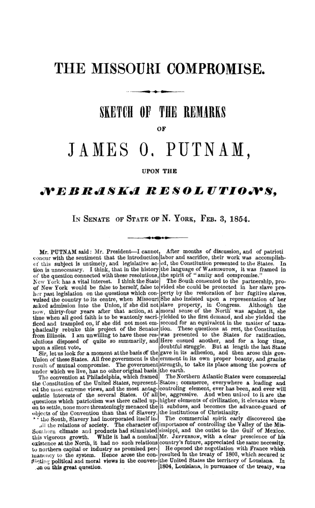handle is hein.slavery/mocskjp0001 and id is 1 raw text is: 









        THE MISSOURI COMPROMISE.





                       SKETCH OF THE RIEMARKS

                                           OF



             JAMES 0. PUTNAM,

                                      UPON THE


   .VE B R dldS RESO-L UTIO*S ,



              LN SENATE      OF STATE OF N. YORK, FEB. 3, 1854.




   Mr. PUTNAM said: Mr. President-I cannot    After months of discussion, and of patrioti
 concur with the sentiment that the introduction labor and sacrifice, their work was accomplish-
 (f this subject is untimely, and legislative ac- ed, the Constitution presented to the States. In
 tion is unnecessary. I think, that in the history the language of WASHINGTON, it was framed in
 of the question connected with these resolutions, the spirit of amity and compromise.
 No'cw York has a vital interest. I think the State  The South consented to the partnership, pro-
 of New York would be false to herself, false to vided she could be protected in her slave pro-
 her past legislation on the questions which con- perty by the restoration of her fugitive slaves.
 vulsed the country to its centre, when Missouri She also insisted upon a representation of heT
 asked admission into the Union, if she did not slave property, in Congress.  Althoigh the
 now, thirty-four years after that action, at a moral sense of the Nortlf was against it, she
 time when all good faith is to be wantonly sacri- yielded to the first demand, and she yielded the
 ficed and trampled on, if she did not most em- second for an equivalent in the matter of taxa-
 phatically rebuke this project of the Senator tion. These questions at rest, the Constitution
 fiom Illinois. I am unwilling to have these res- was presented to the States for ratification.
 olutions disposed of quite so summarily, and Here ensued another, and for a long time,
 upon a silent vote.                        doubtful struggle. But at length the last State
   Sir, let us look for a moment at the basis df the gave in its adhesion, and then arose this gov-
Union of these States. All free government is the ernment in its own proper beauty, and granite
result of mutual compromise. The government strength, to take its place among the powers of
under which we live, has no other original basis. the earth.
  The convention at Philadelphia, which framed The Northern Atlantic States were commercial
the Constitution of the United States, represent- States; commerce, everywhere a leading and
ed the most extreme views, and the most antag- controling element, ever has been, and ever will
onistic interests of the several States. Of all be, aggressive. And when uniied to it are the
questions which patriotism was there called up- higher elements of civilization, it elevates where
on to settle, none more threateningly menaced the it subdues, and becomes the advance-guard of
objects of the Convention than that of Slavery. the institutions of Christianity.
   the South, Slavery had incorporated itself in-  The commercial spirit early discovered the
   jWI the relations of society. The character of importance of controlling the Valley of the Mis-
Souh,-ru climate and products had stimulated sissippi, and the outlet to the Gulf of Mexico.
this vigorous growth. While it had a nominal Mr. JEFFEfRSON, with a clear prescience of his
existence at the North, it had no such relations country's future, appreciated the same necessity.
to northera capital or industry as promised per-  He opened the negotiation with France which
uanency to the system. Hence arose the con- resulted in the treaty of 1803, which secured tc
fliAti, political and moral views in the conven- the United States the territory of Lousiana. In
,on on this great question.                 1804, Louisiana, in pursuance of the treaty, was


