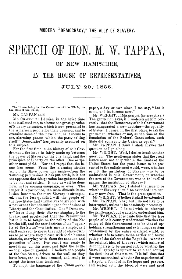 handle is hein.slavery/modemals0001 and id is 1 raw text is: 





                 MODERN DEMOCRACY, THE ALLY OF SLAVERY,




SPEECH OF HON, M. W. TAPPAN,

                          OF NEW HAMPSHIRE,

             IN THE HOUSE OF REPRESENTATIVES,

                             JULY         ,9    1856.



  The House being in the Committee of the Whole, on  paper, a day or two since, I too say,  Let it
the state of the Union,                     come, and let it come now.
  Mr. TAPPAN said:                            Mr. WRIGHT, of Mississippi, (interrupting.)
  Mr. CHAIRMAN : I desire, in the brief time The gentleman says, if I understand him cor-
that is allotted me, to discuss the great question  rectly, that the Democracy of this Government
of Slavery extension, which is now presented to  has inaugurated a new doctrine-the equality
the American people for their decision, and to  of States. I desire, in the first place, to ask the
examine some of the new, and, as it seems to gentleman, whether or not, at the time of the
me, alarming phases which the party calling foundation of the Federal Constitution, each
itself  Democratic has recently assumed on State did come into the Union as equal .
this subject.                                 Mr. TAPPAN. I think I shall answer that
  For the first time in the history of this Gov- question as I go along.
e'rnmcnt, the issue is fairly made up between Mr. WI{IGHT. Well, I desire to ask another
the power of Slavery on the o te hand, and the  question. The gentleman states that the great
principles of Liberty on the other. One or the  issues now, not only within the limits of the
other must yield. Nor do I regret that the is- United States, but the great issues to be pre-
sue has come. From the alarming strides sented to the enlightened world, were, whether
which the Slave power has made-from the     or not the institution of Slavery wi as to be
vaunting pretensions it has put forth, it is but maintained in this Government, or whether
too apparentthatthis question hasgotsometime the arm of the Government was to be levelled
to be met and settled. It may as well be done  against the institution of Slavery .I
now, in the coming campaign, as ever. The     Mr. TAPPAN. No; I stated the issue to be
longer it is postponed, the more difficult its so- whether Slavery should be extended into ter-
lution becomes, the more Slavery is strength- ritory now free. That is the great question.
ed, and the less qualified will the people of Mr.WRIIGHT. Whether it shall be extended?
the free States find themselves to grapple with  Mr. TAPPAN. Yes; but I do not like to be
a po  er that is undermining the foundations of interrupted, unless it be absolutely necessary.
Liberty and the Constitution. The Democra-   Mr. WRIGHT. I do not wish to interrupt
cy have flung their Slavery standard to the the gentleman,but I wanted to understand him.
breeze, and proclaimed that the Presidential  Mr. TAPPAN. It is quite time that the free
battle is to be fought on the policy of the Ne- people of this country understood whetherthe
braska bill, and the new doctrine of the equal- policy of this Government is to be that of up-
ity of the States-which means simply, as I holding, strengthening and extending, a system
shall endeavor to show, the right of slave own- condemned by the entire civilized world, or
ers to go where they please with their human whether it is to return to the earlier and better
ehattols, carrying with them the sanction and policy of the fathers of the Republic-whether
protection of law. For one, I am ready to the original idea of LIsERT z, which animated
meet them on this issue, and fight the battle its founders is to be carried out, or whether the
on their chosen ground. I believe the people Slave Oligarchy is forever to rule and control
of the free States, driven to the wall as they  the destinies of this nation. It is full time that
have been, are at last aroused, and ready to it were ascertained whether the experiment of
accept the issue thus tendered.             a Republic. founded in the hopes and prayers,
  To adopt the language of the Union news- and sealed with the blood of wise and good


