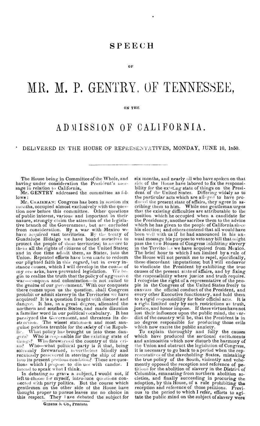 handle is hein.slavery/mpgent0001 and id is 1 raw text is: 







                                     SPEECH



                                            OF




  MR. M. P. GENTRY, OF TENNESSEE,


                                          ON  THE



              AIDISSION                  OF CALIFORNIA.



DELIVERED IN THE HOUSE OF REPRESE:NTATIVES, MONDAY, JUNE 10, k50.


  The  House being in Committee of the Whole, and
having under  consideration the Prefsiient's ui -
sage in relation to California,
  Mr. GENTRY addressed the comumittee as fol-
lows:
  Mr. CHAIRMAN:   Congress has been in session six
1mkoths, occupied almost exclusively with the ques-
tion now before this committee.  Other questions
of public interest, various and important in their
nature, strongly claim the attention of the legisla-
tive branch of the Government, but are' excluded
from  consideration. By  a war  with Mexico  we
have  aciuired vast territories. By th, treaty of
Guadalupe   Hidalgo we  have bound  ourselves to
protect the people of those territories; to secure to
theim all the rights of citizens of the United States;
and  in due time adnit  them, as States, into the
Union.  Repeated efforts have been niade to redeem
our plighted faith in this regard, but in every in-
stance causes, which I will develop in the couric of
my  rem arks, have prevented legislation. 17e he-
gin to realize the truth thatthep3olicyof aggressiN e
war-conques and colonization-is not suited   to
the genius of our government.* With our conquests
there comes upon  us the question, shall Congress
prohibit or admit slavery in the Territories we have
acquired? It is a question fraught with discord and
danger.  It has, in a great degree, alienated the
northern and southern States, and made disunion
a familiar word in our political vocabulary. It has
paraiyzed the Government,  and threatens its de-
struction. The  wisest statesmwn and  most san-
guine patriots tremble for the safety of the Repub-
lic. What  policy has brought us into these dan-
gers?  Who  is respusible for the existing state of
tin n ?  Whoforewarned   the country of this cri-
sis?  Who-what political  party is it that, being
soleimnly  forewarned, nevertheless blindly and
recklessly persevered in steering the ship of state
i11o its present perilous condition? These are ques-
tions which I propose to disk uss with candor. I
intend to speak what I think.
  In debating so gravv a  subject, I would not, if
  left to choose f(r myself, introduce questions con-
  nected with party politics. But the course which
  gentlemen on the other side of the House have
  thought proper to pursue leaves me no choice in
  this respect. They I ave debated the subject for
            GIDEON & Co., k'rinters.


six months, and nearly all who have spoken on that
side of the House have labored to fix the responsi-
bility for the ex ting state of things on the Presi-
dent  of the United States. Differing widely as to
the particular acts which are all-ged to have pro-
duced  the present state of affairs, they agree in as-
cribing them to him. While  one gentleman urges
that the existing difficulties are attributable to the
position which he occupied when a candidate for
the Presidency, another ascribes them to the advice
which he has given to the people of California sinice
his election; and others contend that all would have
been well with us if he had announced in his an-
nual message his purposeto veto any bill that might
pass the two Houses of Congress inhibiting- slavery
in the Territoris we have acquired from Mexico.
The  brief hour to which I am limited by a rule of
the House will not permit me to repel, specifically,
these discordant imputations; but I will endeavor
to vindicate the President by exhibiting the true
causes of the present state of affairs, and by fixing
the responsibility where justice and truth require.
I recognise the right of a representative of the peo-
ple in the Congress of the United States freely to
canvass  the otlicial conduct of the President, and
every other Executive functionary, and hold them
to a rigid responsioility for their official acts. It is
a right limited only by such restrictions as truth,
justice, and honor impose. If these virtues have not
lost their influence upon the public mind, the ver-
dict of the country will be, that the President is in
no  degree responsible for producing those evils
which now  excite the public anxiety.
  To  explain thoroughly  and  fully the causes
which  have  produced the sectional excitements
and animosities which now disturb the harmony of
the Union and obstruct the legislation of Congress,
it is necessary to go back to a period when the rep-
resentatives of the slaveholding States, mistaking
the true policy of the South, violently and vehe-
mently  opposed the reception and reference of pe-
titions for the abolition of slavery in the District of
Columbia, emanating  from northern abolition so-
cieties, and finally succeeding in procuring the
adoption, by this House, of a rule prohibiting the
reception and reference of those petitions. Previ-
ous  to the period to which I refer, efforts to agi-
tate the public mind on the subject of slavery were


