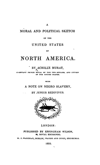 handle is hein.slavery/mpskusna0001 and id is 1 raw text is: 







A


  MORAL   AND  POLITICAL  SKETCH

               OF THE

         UNITED STATES

                 OF


  NORTH AMERICA.


         BY ACHILLE MURAT,
Of-DEVANT PRINCE ROYAL OF THE TWO SICILIES, AND CITIZN
           OF TO UNITED STATES.

                WITH

     A NOTE ON  NEGRO  SLAVERY,

         BY JUNIUS REDIVIVUS.











              LONDON:

    PUBLISHED BY EFFINGHAM WILSON,
           88, ROYAL EXCHANGE;
W. F.WAKEMAN, DUBLIN; WAUGH AND INNES, EDINBURGH.

                 1833.


