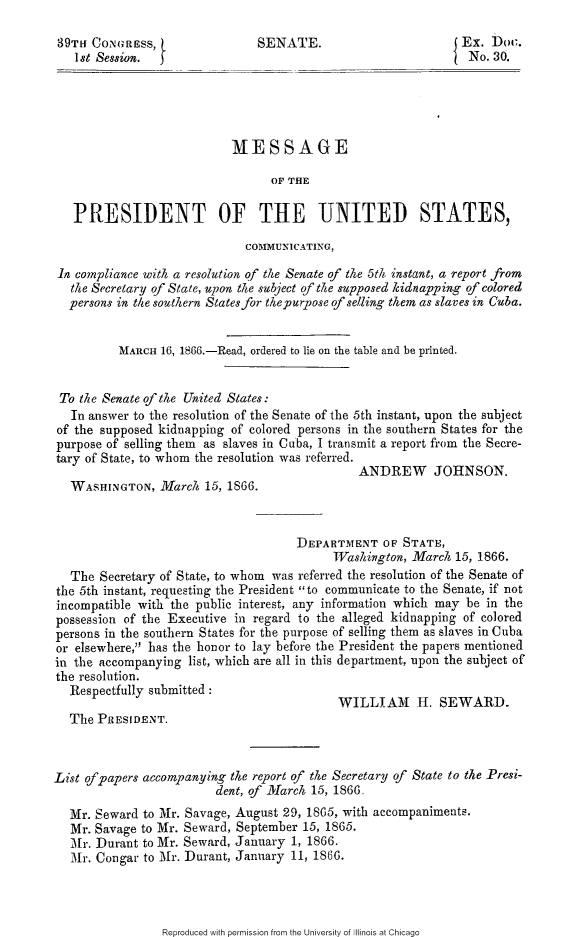 handle is hein.slavery/mpusccrss0001 and id is 1 raw text is: 

39TH CoNGREss,                 SENATE.                       5 Ex. Doc.
   I st Session.                                              4No. 30.





                           MESSAGE

                                 OF THE

   PRESIDENT OF THE UNITED STATES,

                             COMMUNICATING,

 In compliance with a resolution qf the Senate of the 5th instant, a report from
   the Secretary of State, upon the subject of the supposed kidnapping of colored
   persons in the southern States for thepurpose of selling them as slaves in Cuba.


          MARCH 16, 1866.-Read, ordered to lie on the table and be printed.


 To the Senate of the United States:
   In answer to the resolution of the Senate of the 5th instant, upon the subject
of the supposed kidnapping of colored persons in the southern States for the
purpose of selling them as slaves in Cuba, I transmit a report from the Secre-
tary of State, to whom the resolution was referred.
                                               ANDREW JOHNSON.
   WASHINGTON, March 15, 1866.



                                     DEPARTMENT OF STATE,
                                           TWashington, Marc/i 15, 1866.
   The Secretary of State, to whom was referred the resolution of the Senate of
the 5th instant, requesting the President to communicate to the Senate, if not
incompatible with the public interest, any information which may be in the
possession of the Executive in regard to the alleged kidnapping of colored
persons in the southern States for the purpose of selling them as slaves in Cuba
or elsewhere, has the honor to lay before the President the papers mentioned
in the accompanying list, which are all in this department, upon the subject of
the resolution.
  Respectfully submitted :
                                            WILLIAM H. SEWARD.
  The PRESIDENT.



List of papers accompanying the report of the Secretary of State to the Presi-
                         dent, of March 15, 1866.
  Mr. Seward to Mr. Savage, August 29, 1865, with accompaniments.
  Mr. Savage to Mr. Seward, September 15, 1865.
  Mr. Durant to Mr. Seward, January 1, 1866.
  Mr. Congar to Mr. Durant, January 11, 1866.


Reproduced with permission from the University of Illinois at Chicago


