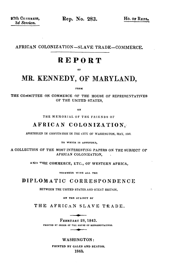 handle is hein.slavery/mrkdymd0001 and id is 1 raw text is: 


27th CO:NGREss,     Itep. No. 283.         Ho. or REPs.
  3d Session.





  AFRICAN COLONIZATION -SLAVE TRADE-COMMERCE.


                  REPORT

                         OF

    MR. KENNEDY, OF MARYLAND,

                         FROM
THE COMMITTEE ON COMMERCE OF THE HOUSE OF REPRESENTATIVES
                 OF THE UNITED STATES,



            THE MEMORIAL OF THE FRIENDS OF

        AFRICAN COLONIZATION,

      ASSEMBLED IN CONVEN rION IN THE CITY OF WASHINGTON, MAY, 1842.

                   TO WHICH 1S APPENDED,

A COLLECTION OF THE MOST INTERESTING PAPERS ON THE SUBJECT OF
                 AFRICAN COLONIZATION,

        ANt TvIHE COMMERCE, ETC., OF WESTERN AFRICA,

                   TOGETHER WITH ALL THE

    DIPLOMATIC CORRESPONDENCE

           BETWEEN THE UNITED STATESAND GEAT BRITA.IN,

                    ON THE SUBJECT OF

         THE AFRICAN SLAVE TRADE.


                   FEBRUARY 28,1843.
            PRINTED BY ORDER OF THE HOUSE 0? R3PRaSBNTTIVrS.



                    WASHINGTON:
                PRINTED BY GALES AND SEATON.
                        1843.


