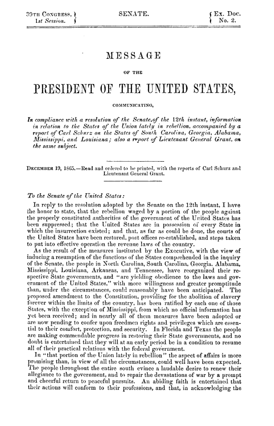 handle is hein.slavery/msgressen0001 and id is 1 raw text is: 
29rT CONGRESS,                  SENATE.                         {Ex. Doc.
   Ist Session.                                                    No. 2.





                            M1ESSAGE

                                  OF THE


  PRESIDENT OF THE UNITED STATES,

                              COMMUNICATING,

In compliance with a resolution of the Senate.of the 12th instant, information
  in relation to the States of the Union lately in rebellion, accompanied by a
  report of Carl Schilrz on the States of South Carolina, Georgia, Alabama,
  Mississippi, and Louisiana; also a rfport f Lieutenant General Grant, ox
  the same subject.


DECEMBER 19, 1865.-Read and ordered to he printed, with the reports of Carl Schurz and
                           Lieutenant General Grant.


To the Senate of the United States:
  In reply to the resolution adopted by the Senate on the 12th instant, I have
the honor to state, that the rebellion waged by a portion of the people against
the properly constituted authorities of the government of the United States has
been suppressed; that the United States are in possession of every State in
which the insurrection existed; and that, as far as could be done, the courts of
the United States have been restored, post offices re-established, and steps taken
to put into effective operation the revenue laws of the country.
  As the result of the measures instituted by the Executive, with the view of
inducing a resumption of the functions of the States comprehended in the inquiry
of the Senate, the people in North Carolina, South Carolina, Georgia, Alabama,
Mississippi, Louisiana, Arkansas, and Tennessee, have reorganized their re-
spective State governments, and are yielding obedience to the laws and gov-
ernment of the United States, with more willingness and greater promptitude
than, under the circumstances, could reasonably have been anticipated. The
proposed amendment to the Constitution, providing for the abolition of slavery
forever within the limits of the country, has been ratified by each one of those
States, with the exception of Mississippi, from which no official information has
yet been received; and in nearly all of them measures have been adopted or
are now pending to confer upon freedmen rights and privileges which are essen-
tial to their comfort, protection, and security. In Florida and Texas the people
are making commendable progress in restoring their State governments, and no
doubt is entertained that they will at an early period be in a condition to resume
all of their practical relations with the federal government.
   In that portion of the, Union lately in rebellion the aspect of affairs is more
 promising than, in view of all the circumstances, could well have been expected.
 The people throughout the entire south evince a laudable desire to renew their
 allegiance to the government, and to repair the devastations of war by a prompt
 and cheerful return to peaceful pursuits. An abiding faith is entertained that
 their actions will conform to their professions, and that, in acknowledging the


