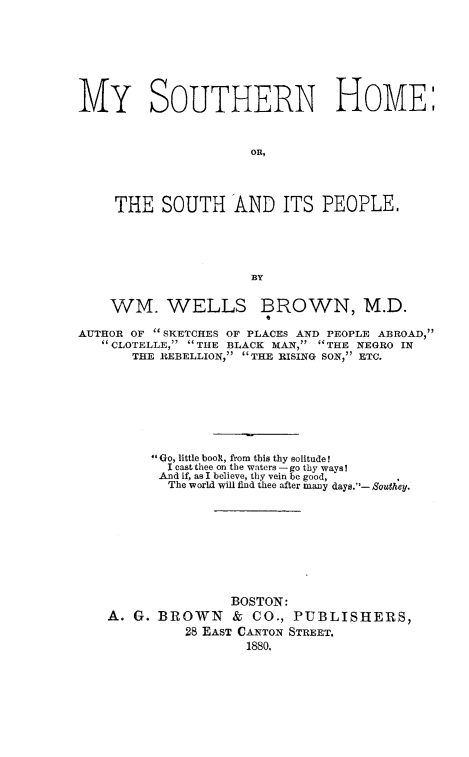 handle is hein.slavery/msohom0001 and id is 1 raw text is: 





MY SOUTHERN HOME:


                      on,



     THE SOUTH AND ITS PEOPLE.



                      BY

    WM. WELLS BROWN, M.D.
                       0
AUTHOR OF  SKETCHES OF PLACES AND PEOPLE ABROAD,
   CLOTELLE, THE BLACK MAN, THE NEGRO IN
       THE REBELLION, THE RISING SON, ETC.






         Go, little booR, from this thy solitude I
           I cast thee on the waters -go thy ways!
           And if, as I believe, thy vein be good, '
           The world will find thee after many days.- Southey.







                   BOSTON:
    A. G. BROWN & CO., PUBLISHERS,
             28 EAST CANTON STREET.
                     1880.


