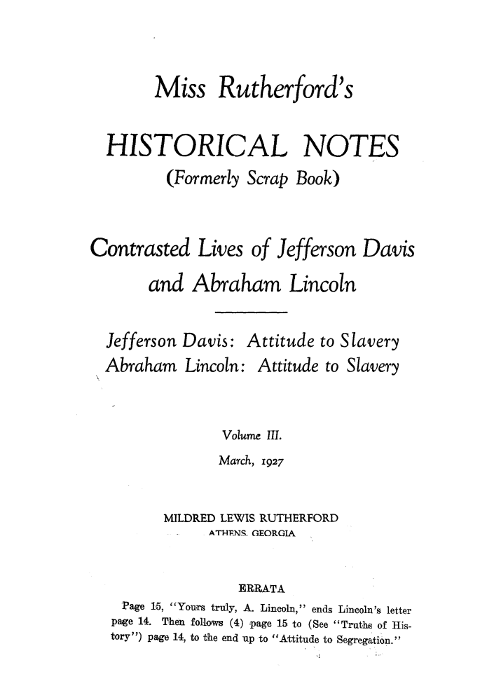 handle is hein.slavery/msrthfhn0003 and id is 1 raw text is: 


        Miss Rutherford's

  HISTORICAL NOTES
          (Formerly Scrap Book)


Contrasted Lives of Jefferson Davis
       and Abraham Lincoln


Jefferson Davis:
Abraham Lincoln:


Attitude to Slavery
Attitude to Slavery


              Volume III.
              March, 1927

       MILDRED LEWIS RUTHERFORD
             ATIT-4lNS- GEORGIA

                ERRATA
 Page 15, Yours truly, A. Lincoln, ends Lincoln's letter
 page 14. Then follows (4) page 15 to (See Truths of His-
tory) page 14, to the end up to Attitude to Segregation.


