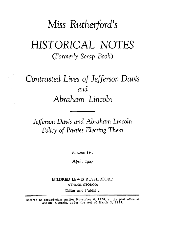handle is hein.slavery/msrthfhn0004 and id is 1 raw text is: 

        Miss Rutherford's


  HISTORICAL NOTES
          (Formerly Scrap Book)


Contrasted Lives of Jefferson Davis
                   and
          Abraham Lincoln


Jefferson Davis and
   Policy of Parties


Abraham Lincoln
Electing Them


                 Volume IV.
                 April, 1927

          MILDRED LEWIS RUTHERFORD
               ATHENS, GEORGIA
               Editor and Publisher
1ntered as second-class matter November 6, 1926, at the post office at
      Athens, Georgia, under the Act of March 3, 1876.


