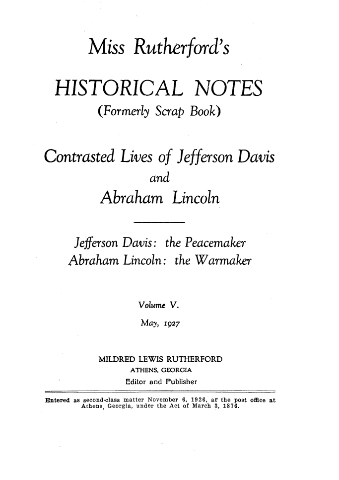 handle is hein.slavery/msrthfhn0005 and id is 1 raw text is: 

      Miss Rutherford's

HISTORICAL NOTES
        (Formerly Scrap Book)


Contrasted Lives of Jefferson
                   and


Abraham


Lincoln


     Jefferson Davis: the Peacemaker
     Abraham Lincoln: the Warmaker

                Volume V.
                May, 1927

         MILDRED LEWIS RUTHERFORD
               ATHENS, GEORGIA
               Editor and Publisher
Entered as second-class matter November 6, 1926, at! the post office at
      Athens Georgia, under the Act of March 3, 1876.


Davis


