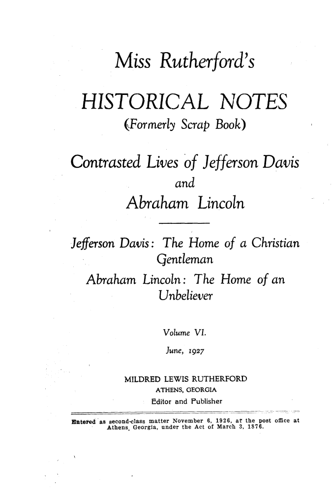 handle is hein.slavery/msrthfhn0006 and id is 1 raw text is: 


        Miss Rutherford's

  HISTORICAL NOTES
          (Formerly Scrap Book)

Contrasted Lives of Jefferson Davis
                   and


Abra


Jefferson Davis:


ham Lincoln

The Home of a Christian


CQentleman


Abraham Lincoln:


The Home


                Unbeliever

                Volume VI.
                June, 1927

         MILDRED LEWIS RUTHERFORD
               ATHENS, GEORGIA
               Editor and Publisher
Entered'as second-class matter November 6, 1926, at the post office at
      Athens. Georgia, under the Act of March 3, 1876.


of an


