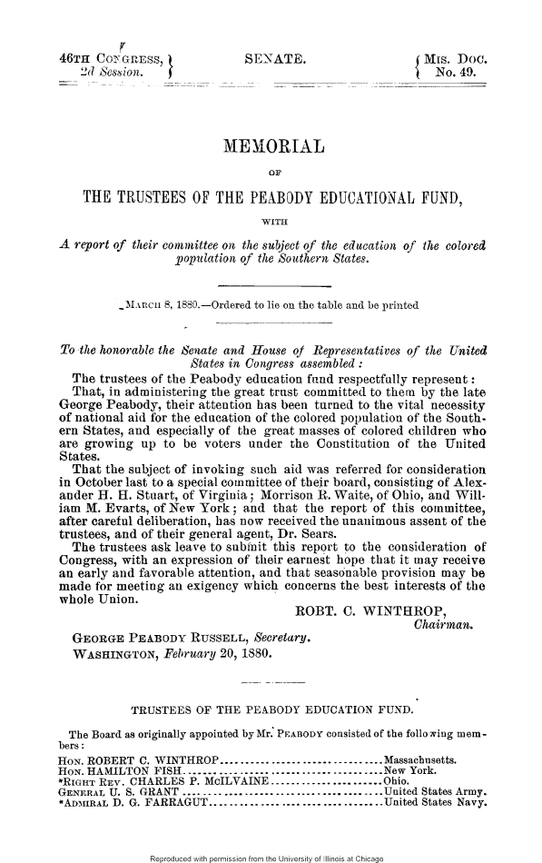 handle is hein.slavery/mtpeabe0001 and id is 1 raw text is: 


46THI C0Y GrESS,            SENATE.                     Mis. Doc.
   2d Ses ion.   fNo. 49.




                         MEHIORIAL
                                OF

    THE TRUSTEES OF THE PEABODY EDUCATIONAL FUND,
                               WITH
A report of their committee on the subject of the education of the colored
                  *population of the Southern States.


         ~hncii 8, 1880.-Ordered to lie on the table and be printed


To the honorable the Senate and House of Representatives of the United
                    States in Congress assembled :
  The trustees of the Peabody education find respectfully represent:
  That, in administering the great trust committed to them by the late
George Peabody, their attention has been turned to the vital necessity
of national aid for the education of the colored population of the South-
ern States, and especially of the great masses of colored children who
are growing up to be voters under the Constitution of the United
States.
  That the subject of invoking such aid was referred for consideration
in October last to a special committee of their board, consisting of Alex-
ander H. H. Stuart, of Virginia; Morrison R. Waite, of Ohio, and Will.
iam M. Evarts, of New York; and that the report of this committee,
after careful deliberation, has now received the unanimous assent of the
trustees, and of their general agent, Dr. Sears.
  The trustees ask leave to submit this report to the consideration of
Congress, with an expression of their earnest hope that it way receive
an early and favorable attention, and that seasonable provision may be
made for meeting an exigency which concerns the best interests of the
whole Union.
                                    ROBT. C. WINTHROP,
                                                      Chairman.
  GEORGE PEABODY RUSSELL, Secretary.
  WASHINGTON, February 20, 1880.



           TRUSTEES OF THE PEABODY EDUCATION FUND.
  The Board as originally appointed byMr: PEABODY consisted of the following mem-
bers:
HON. ROBERT C. WINTHROP ------------------------------- Massachusetts.
HON. HAMILTON FISH ....................................... New York.
*RIGHT REV. CHARLES P. McILVAINE ...................... Ohio.
GENERAL U. S. GRANT ....................................... United States Army.
*AD.NIIRAL D. G. FARRAGUT .................................. United States Navy.


Reproduced with permission from the University of Illinois at Chicago



