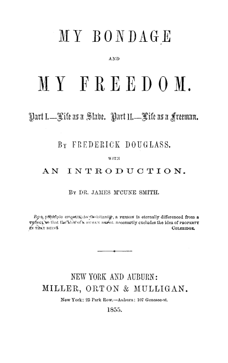 handle is hein.slavery/mybmfr0001 and id is 1 raw text is: NY BONIDAGE
AND
MY FREEDOM.
part I.- it a,5 a     tiJ-ift a5 a srmn
By FPEDERICK DOUGLASS.
U  1T[
AN INTRODUCTION.
By DR. JAMES M'CUNE SMITH.
Byp.[,P lIt es  ~i.p-to-  l-,tianiv, a PEPsoN  is eternally differenced from  a
that tL6eh'r6 of, .rvxa  . ncessarily excludes the idea of PROPERTy
TN TIPAT BCmIN                      COLEcmOr.
NEW YORK AND AUBURN:
MILLElI, OPITON & MULLIGAN.
New York: 25 Park Row.-Auburn: 107 Genesee-st.
1855.


