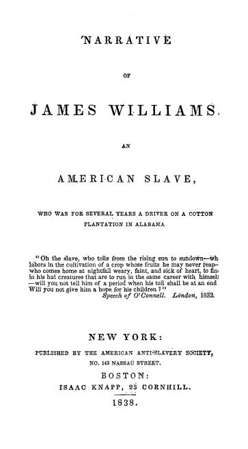 handle is hein.slavery/narjwills0001 and id is 1 raw text is: 



             'NA   RR   AT   IV



                       OF




JAMES WILLIAMS.


       A1LERI-CAN SLAVE,



  WHO  WAS FOR SEVERAL YEARS A DRIVER ON A COTTON
              PLANTATION IN ALABAMA



   Oh the Slave, who toils from the rising sun to subdo*n-ith
labors in the cultivation of a crop whose fruits he may never Map-
who comes home at nightfall weary, faint, and sick of heart, to fini
in his hut creatures that are to run in the same career with himseli
-will you not tell him of a period when his toil shall be at an end
Will you not give him a hope for his children 1   1   .
                   Speech of O'Connell. Ldndo, 1883.




               NEW YORK:

  PUBLISHED BY THE AMERICAN ANTI-5LAVERif SOCIETY,
               NO. 143 NASSAU STREET.

                  BOSTON:
        ISAAC   KNAPP,   25  CORNHILL.

                     1838.


