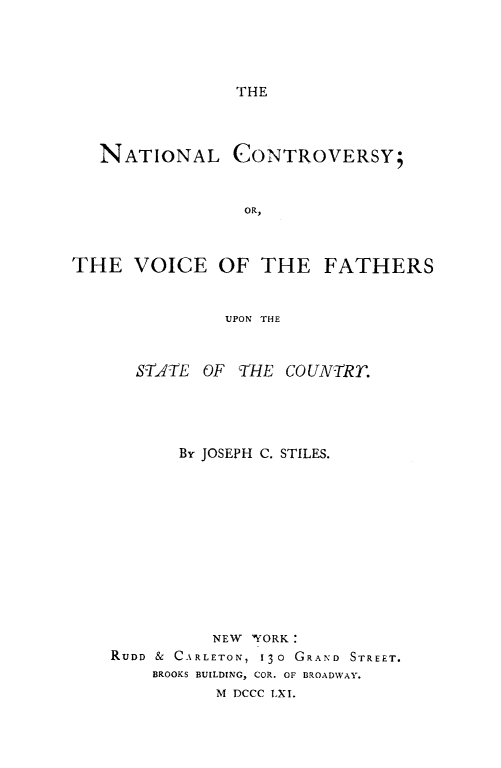 handle is hein.slavery/natconvy0001 and id is 1 raw text is: 




THE


   NATIONAL CONTROVERSY;


                 OR,



THE VOICE OF THE FATHERS


               UPON THE


      ST,4TE OF THE COUNTRT.




          By JOSEPH C. STILES.











              NEW 'YORK:
    RUDD & CARLETON, 130 GRAND STREET.
        BROOKS BUILDING, COR. OF BROADWAY.
              M DCCC LXI.


