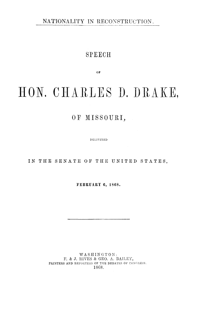 handle is hein.slavery/natrecons0001 and id is 1 raw text is: 


NATIONALITY IN RECONSTRUCTION.


                  SPEECH


                     or




HON, CHARLES A, DRAKE,


            OF MISSO URI,



                 DELIVEr ED




IN THE SENATE OF THE UNITED STATES,


FEBRUARY 6, 1868.


        WASHINGTON:
    F. & J. IVES & GEO. A. BAILEY,
PRINTERS AND REPOIRTEUS OF THE DEBATES OF CON'(,tESS
            1868.


