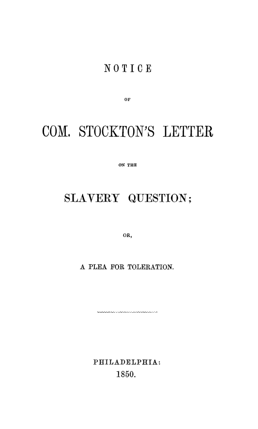 handle is hein.slavery/ncstklet0001 and id is 1 raw text is: NOTICE
or
COM. STOCKTON'S LETTER
ON THE

SLAVERY

QUESTION;

A PLEA FOR TOLERATION.
PHILADELPHIA:
1850.


