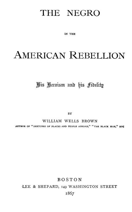 handle is hein.slavery/neamrbli0001 and id is 1 raw text is: 

         THE NEGRO



                 IN THE




AMERICAN REBELLION


                 BY

         WILLIAM WELLS BROWN
AUTHOR OF SKETCHES OF PLACES AND PEOPLE ABROAD, THE BLACX MAN, ETC


            BOSTON
LEE & SHEPARD, 149 WASHINGTON STREET
              1867


