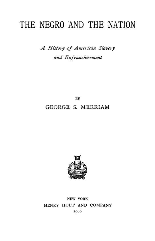 handle is hein.slavery/negna0001 and id is 1 raw text is: THE NEGRO AND THE NATION
A History of American Slavery
and Enfranchsement
BY
GEORGE S. MERRIAM

NEW YORK
HENRY HOLT AND COMPANY
I9o6



