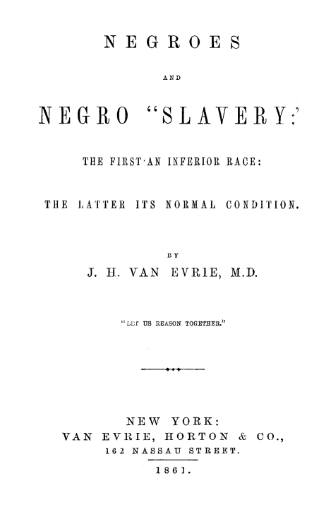 handle is hein.slavery/negnslvy0001 and id is 1 raw text is: 

NEGROES

      AND


NEGR O


S LAVER Y:'


    THE FIRST-AN INFERIOR RACE:


THE LATTER ITS  NORMAL  CONDITION.



             BY
     J. H. VAN EVRIE, M.D.


       LLP US REASON TOGETHEIL






       NEW YORK:
VAN EVRIE, HORTON & CO.,
     162 NASSAU STREET.
          1861.



