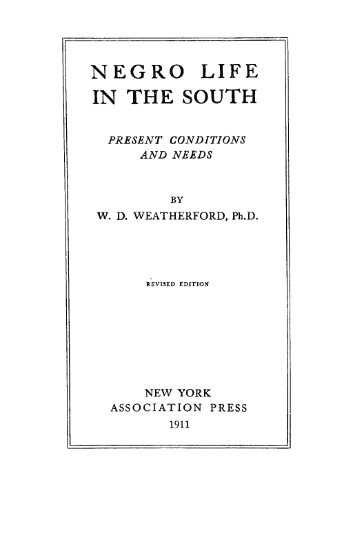 handle is hein.slavery/negrolisth0001 and id is 1 raw text is: 




NEGRO LIFE

IN THE SOUTH


  PRESENT CONDITIONS
      AND NEEDS


         BY
 W. D. WEATHERFORD, Ph.D.


    REVISED EDITION








    NEW YORK
ASSOCIATION PRESS
       1911


I I                       I


