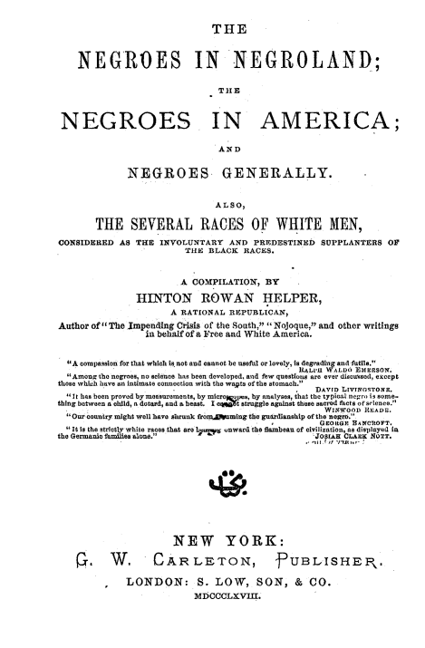 handle is hein.slavery/nenglnd0001 and id is 1 raw text is: 

THE


    NEGROES IN NEGROLAND;

                              TIlE


 NEGROES IN AMERICA;

                              AND

             NEGROES GENERALLY.

                              ALSO,

       THE SEVERAL RACES OF WHITE MEN,
CONSIDERED AS THE INVOLUNTARY AND PREDESTINED SUPPLANTERS OF
                        THE BLACK RACES.


                        A COMPILATION, BY
               HINTON ROWAN HELPER,
                     A RATIONAL REPUBLICAN,
Author of The Impending Crisis of the South, Nojoque, and other writings
                 in behalf of a Free and White America.

  A compassion for that which is not and cannot be usefol or lovely, is degrading and futile.
                                              itALVie WALDO ELimSo0.
  Among the negroes, no science has been developed, and few questions are ever discussed, except
those which have an intimate connection with the wakta of the stomach.
                                                 DAVrD L[VTWOSTONIE.
   It has been proved by mosuroements, by mieroofms, by analyses, that the typical negro i3 some-
thing between a child, a dotard, and a beast, I cqpo t struggle against these sacred facts of science.
                                                  WINWOOD ]tADI.
  Our country might well have shrank from.Dwaming the guardianship of the negro.
                                                  GEORGE BANCRtOFT.
  It is the strictly white races that are bir-ut cnward the flambeau of civilization, as displayed in
the Germanio families alone.                    JOSLAH CLARK MOTT.








                      NEW YORK:
    r. W.          CARLETON,             -PUBLISHE P,.

             LONDON: S. LOW, SON, &             CO.
                          MDCCCLXVIII.



