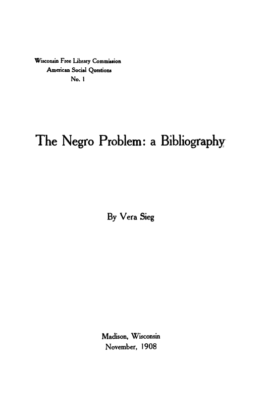 handle is hein.slavery/neprblm0001 and id is 1 raw text is: 




Wisconsin Free Library Commission
   American Social Questions
          No. I






The Negro Problem: a Bibliography







                    By Vera Sieg











                  Madison, Wisconsin
                  November, 1908



