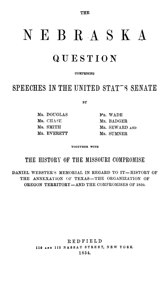 handle is hein.slavery/neqcs0001 and id is 1 raw text is: 

THE


   NEBRASKA



           QUESTION


                 COMPRISING


SPEECHES  IN THE UNITED  STAT9S  SENATE

                    BY


MR. DOUGLAS
MR. CHASE
MR. SMITH
MR. EVERETT


MR. WADE
MR. BADGER
Mu. SEWARD AND
MR. SUMNER


                 TOGETHER WITH


    THE HISTORY OF THE MISSOURI COMPROMISE

DANIEL WEBSTER'S MEMORIAL IN REGARD TO IT-HISTORY OF
  THE ANNEXATION OF TEXAS-THE ORGANIZATION OF
  OREGON TERRITORY-AND THE COMPROMISES OF 1850.


110 AND 112


REDFIELD
NASSAU STREET, NEW YORK.
    1854.


