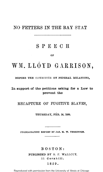 handle is hein.slavery/nfetbys0001 and id is 1 raw text is: 







NO   FETTERS IN THE BAY STAT





            SPEECH

                   OF


WH. LLOYD GARRISON,


  BEFORE THE COMM[TTEE ON FEDERAL RELATIONS,


In support of the petitions asking for a Law to
               prevent the


   RECAPTURE OF FUGITIVE SLAVES,


            THURSDAY, FEB. 24, 1859.




    PIIONOGRAPUIC REPORT BY JAS. M. W. YERRINTON.




               BOSTON:
        PUBLISHED BY R. F. WALLCUT,
               21 Cornhill.
                  1859.

 Reproduced with permission from the University of Illinois at Chicago


