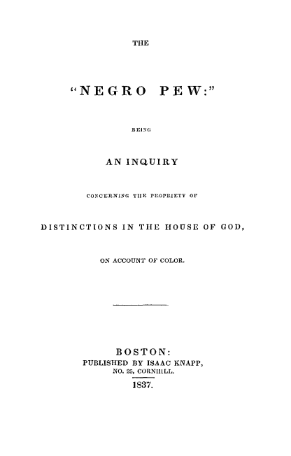 handle is hein.slavery/ngpw0001 and id is 1 raw text is: 



THE


     NEGRO PEW:



               BE ING



           AN INQUIRY



        CONCERNING THE PROPRIETY Or



DISTINCTIONS  IN THE HOUSE  OF GOD,



          ON ACCOUNT OF COLOR.











             BOSTON:
       PUBLISHED BY ISAAC KNAPP,
            NO. 25, CORNHILL.

                1837.


