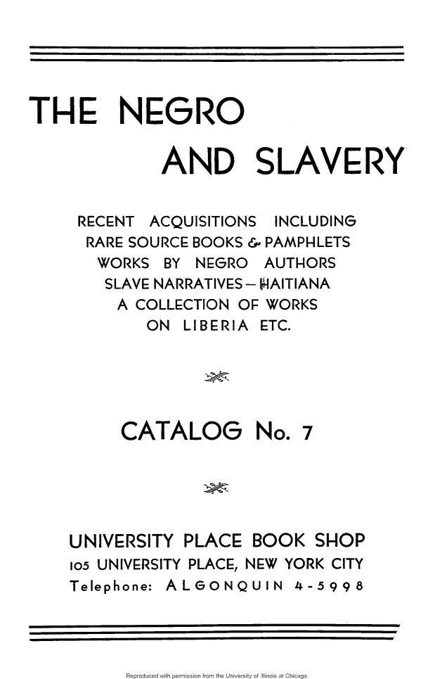handle is hein.slavery/ngsly0001 and id is 1 raw text is: 





THE NEGRO


              AND SLAVERY


     RECENT ACQUISITIONS INCLUDING
     RARE SOURCE BOOKS & PAMPHLETS
       WORKS BY NEGRO AUTHORS
       SLAVE NARRATIVES - HAITIANA
         A COLLECTION OF WORKS
             ON LIBERIA ETC.





          CATALOG No. 7





    UNIVERSITY PLACE BOOK SHOP
    105 UNIVERSITY PLACE, NEW YORK CITY
    Telephone: ALGONQUIN 4-5998


Reproduced with permission from the University of Illinois at Chicago



