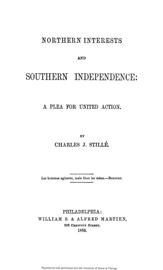 handle is hein.slavery/nintsid0001 and id is 1 raw text is: 







      NORTHERN INTERESTS


                    AND



SOUTHERN INDEPENDENCE:


A PLEA FOR UNITED ACTION.





              BY

     CHARLES J. STILLE.


Les hommes agissent, mais Dieu les m~ne.-BossuET.






          PHILADELPHIA:
WILLIAM   S. & ALFRED   MARTIEN,
          606 CHESTNUT STREET.
               1863.


Reproduced with permission from the University of Illinois at Chicago


