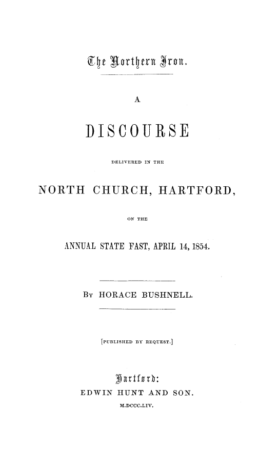 handle is hein.slavery/niron0001 and id is 1 raw text is: 










        A


DISCOUR SE


             DELIVERED IN THE


NORTH CHURCH, HARTFORD,


               ON THE


     ANNUAL STATE PAST, APRIL 14, 1854.


By HORACE BUSHNELL.




    [PUBLISHED BY REQUEST.]





EDWIN HUNT AND SON.
       M.DCCC.LIV.


